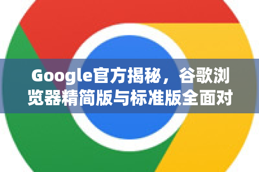 Google官方揭秘，谷歌浏览器精简版与标准版全面对比，一文看懂区别