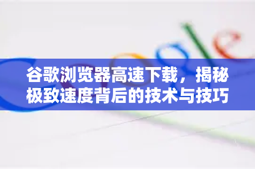 谷歌浏览器高速下载，揭秘极致速度背后的技术与技巧