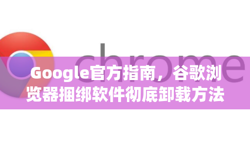 Google官方指南，谷歌浏览器捆绑软件彻底卸载方法（2025最新）