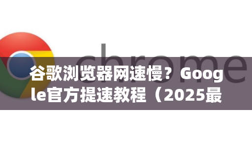 谷歌浏览器网速慢？Google官方提速教程（2025最新版）