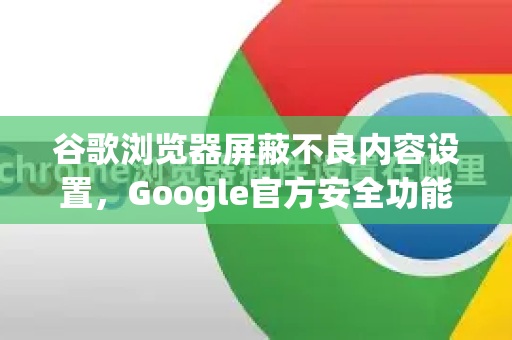 谷歌浏览器屏蔽不良内容设置，Google官方安全功能全解析