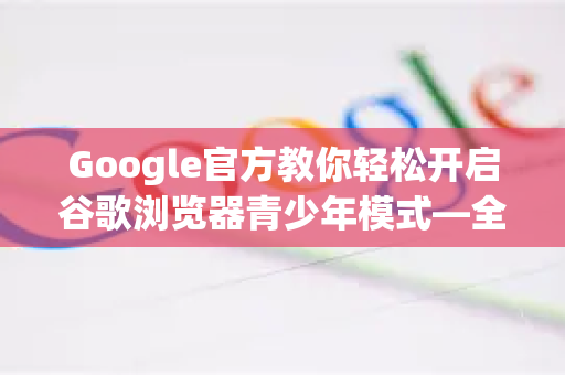 Google官方教你轻松开启谷歌浏览器青少年模式—全方位守护孩子上网安全
