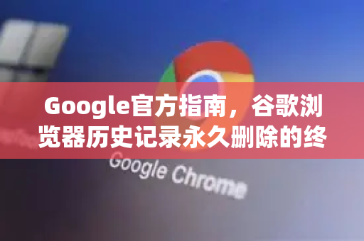 Google官方指南，谷歌浏览器历史记录永久删除的终极方案（2025最新版）