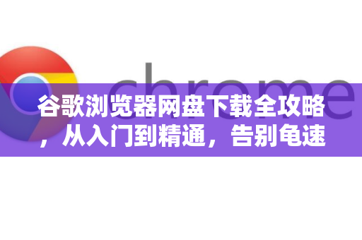 谷歌浏览器网盘下载全攻略，从入门到精通，告别龟速与限速困扰