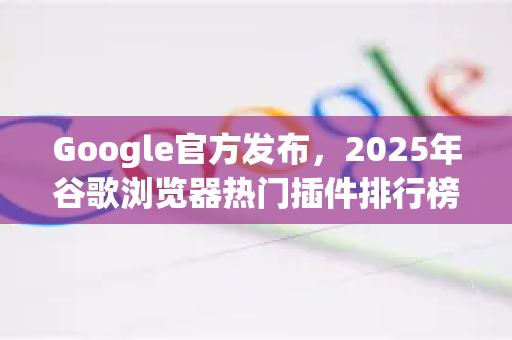 Google官方发布，2025年谷歌浏览器热门插件排行榜（实用精选）