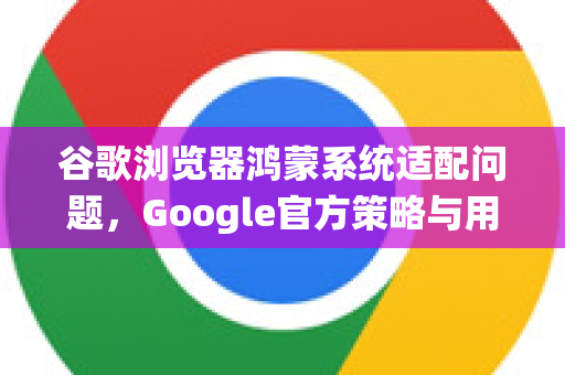 谷歌浏览器鸿蒙系统适配问题，Google官方策略与用户解决方案全解析