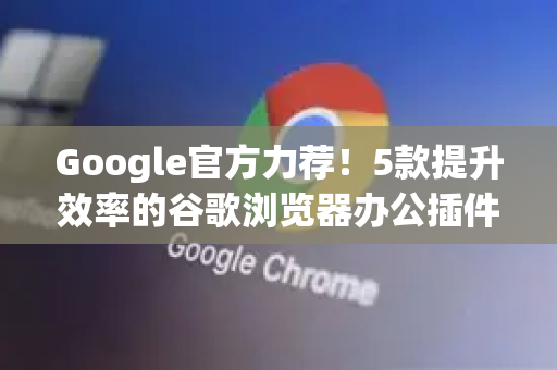 Google官方力荐！5款提升效率的谷歌浏览器办公插件（附问答）