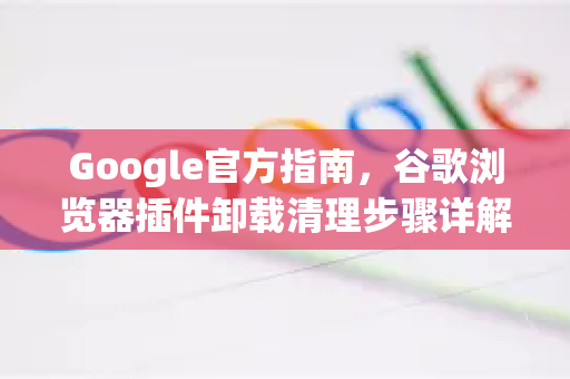 Google官方指南，谷歌浏览器插件卸载清理步骤详解