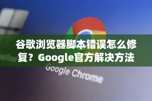 谷歌浏览器脚本错误怎么修复？Google官方解决方法全指南