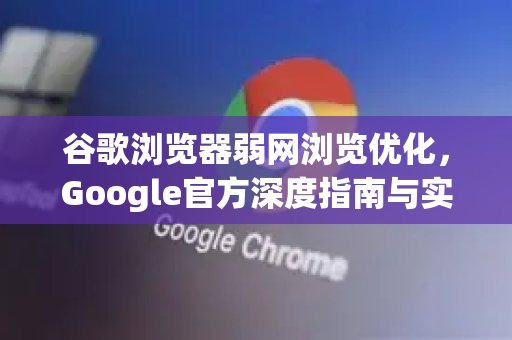 谷歌浏览器弱网浏览优化，Google官方深度指南与实用技巧