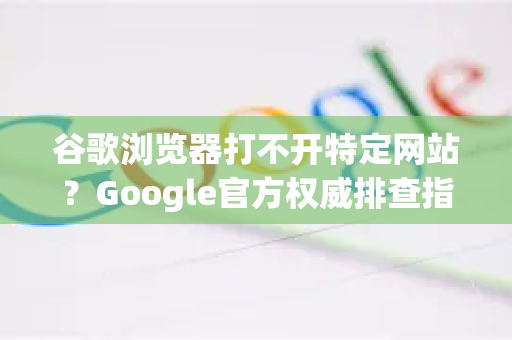 谷歌浏览器打不开特定网站？Google官方权威排查指南