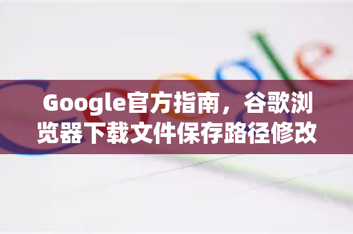Google官方指南，谷歌浏览器下载文件保存路径修改方法（完整教程）