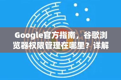 Google官方指南，谷歌浏览器权限管理在哪里？详解设置步骤与常见问题