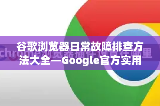 谷歌浏览器日常故障排查方法大全—Google官方实用指南