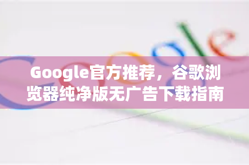 Google官方推荐，谷歌浏览器纯净版无广告下载指南