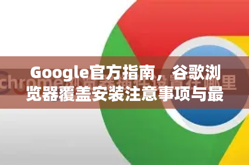Google官方指南，谷歌浏览器覆盖安装注意事项与最佳实践