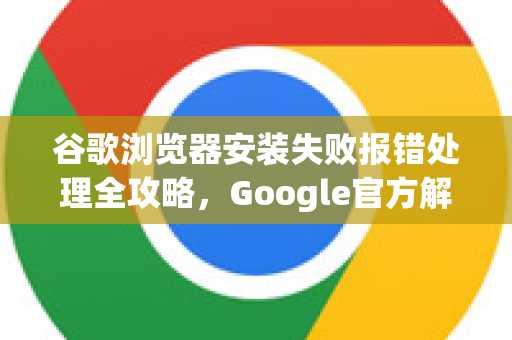 谷歌浏览器安装失败报错处理全攻略，Google官方解决方案详解