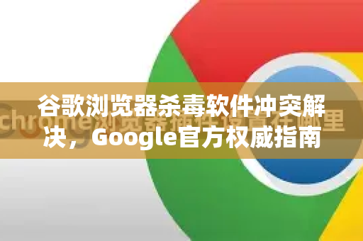 谷歌浏览器杀毒软件冲突解决，Google官方权威指南