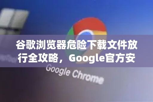 谷歌浏览器危险下载文件放行全攻略，Google官方安全指南详解-第1张图片-谷歌浏览器 (Google Chrome)官方下载_免费安全浏览器