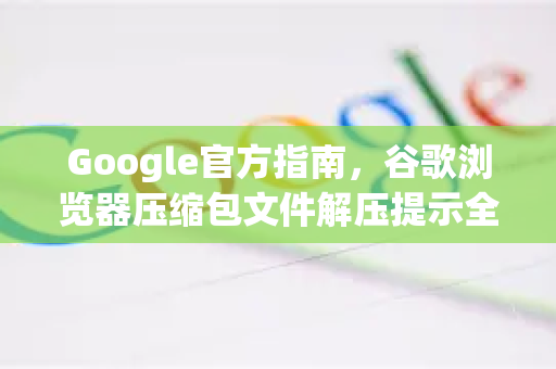 Google官方指南，谷歌浏览器压缩包文件解压提示全解析