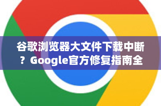 谷歌浏览器大文件下载中断？Google官方修复指南全解析