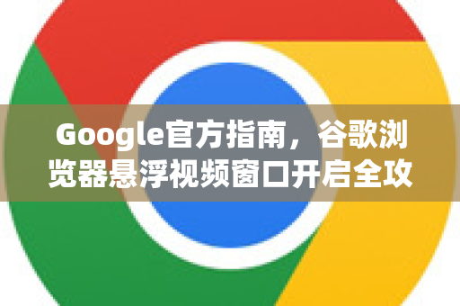 Google官方指南，谷歌浏览器悬浮视频窗口开启全攻略（画中画模式详解）
