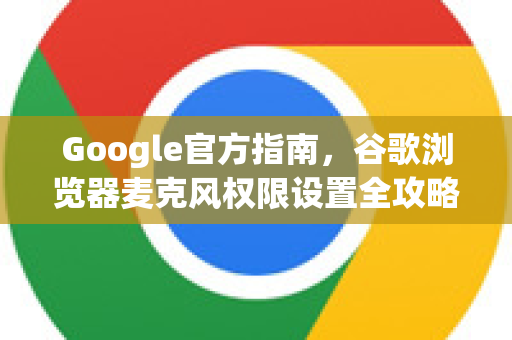 Google官方指南，谷歌浏览器麦克风权限设置全攻略（2025最新）