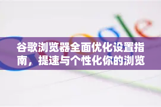 谷歌浏览器全面优化设置指南，提速与个性化你的浏览体验
