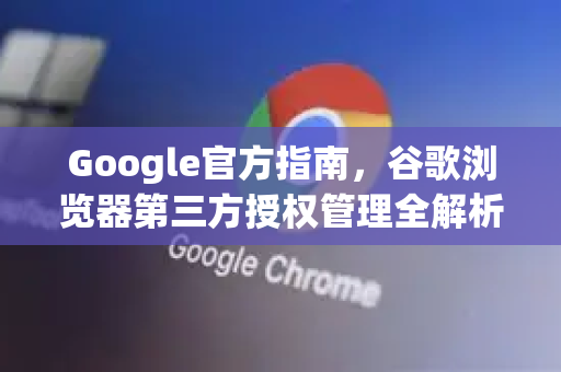 Google官方指南，谷歌浏览器第三方授权管理全解析