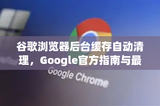 谷歌浏览器后台缓存自动清理，Google官方指南与最佳实践-第1张图片-谷歌浏览器 (Google Chrome)官方下载_免费安全浏览器