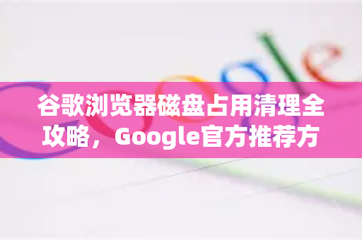 谷歌浏览器磁盘占用清理全攻略，Google官方推荐方法详解-第1张图片-谷歌浏览器 (Google Chrome)官方下载_免费安全浏览器