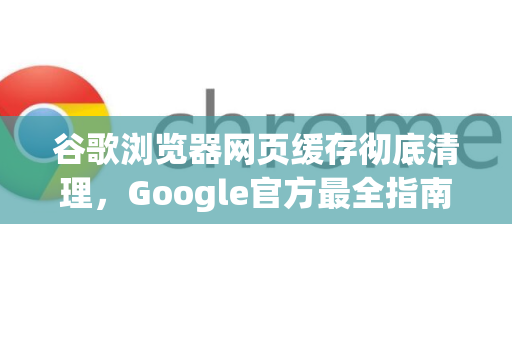 谷歌浏览器网页缓存彻底清理，Google官方最全指南（2025最新版）