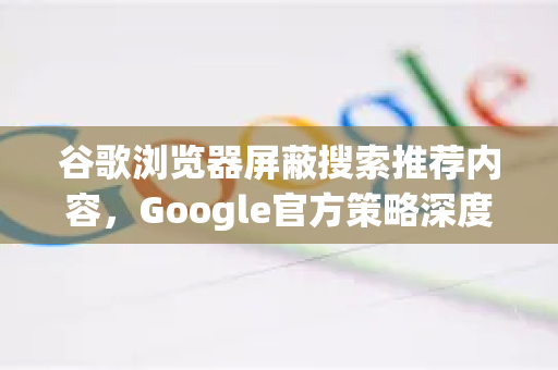 谷歌浏览器屏蔽搜索推荐内容，Google官方策略深度解析