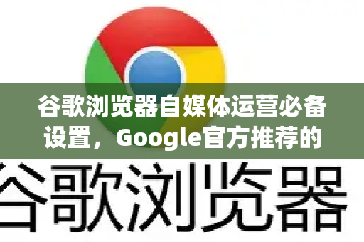 谷歌浏览器自媒体运营必备设置，Google官方推荐的效率提升指南