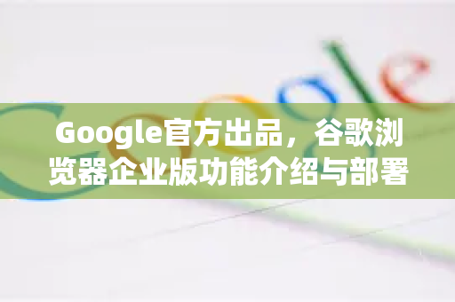 Google官方出品，谷歌浏览器企业版功能介绍与部署指南