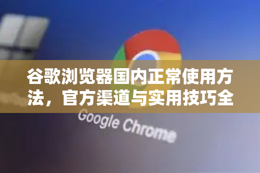 谷歌浏览器国内正常使用方法，官方渠道与实用技巧全解析-第1张图片-谷歌浏览器 (Google Chrome)官方下载_免费安全浏览器