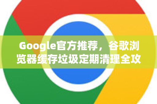 Google官方推荐，谷歌浏览器缓存垃圾定期清理全攻略-第1张图片-谷歌浏览器 (Google Chrome)官方下载_免费安全浏览器