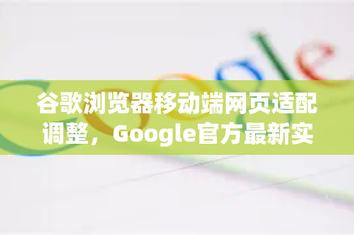 谷歌浏览器移动端网页适配调整，Google官方最新实操指南与常见问答-第1张图片-谷歌浏览器 (Google Chrome)官方下载_免费安全浏览器
