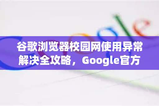 谷歌浏览器校园网使用异常解决全攻略，Google官方方案与实用技巧