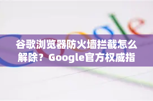 谷歌浏览器防火墙拦截怎么解除？Google官方权威指南