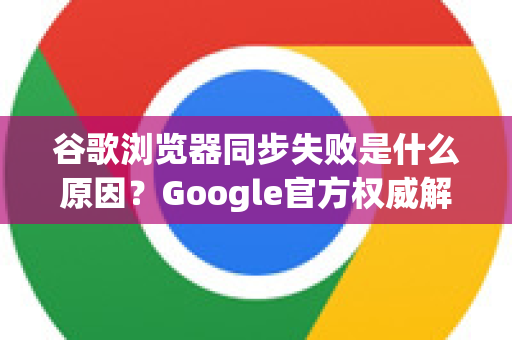 谷歌浏览器同步失败是什么原因？Google官方权威解答与实用指南