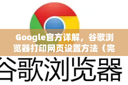 Google官方详解，谷歌浏览器打印网页设置方法（完整指南）