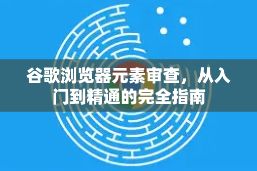 谷歌浏览器元素审查，从入门到精通的完全指南-第1张图片-谷歌浏览器 (Google Chrome)官方下载_免费安全浏览器