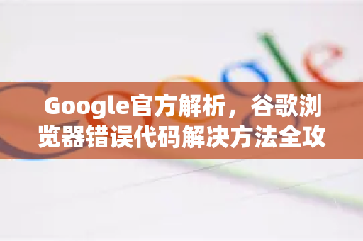 Google官方解析，谷歌浏览器错误代码解决方法全攻略（附修复步骤）