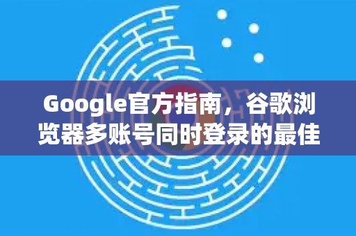 Google官方指南，谷歌浏览器多账号同时登录的最佳方法
