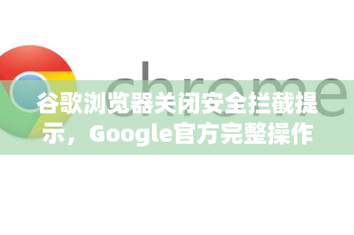谷歌浏览器关闭安全拦截提示，Google官方完整操作指南与常见问题解答
