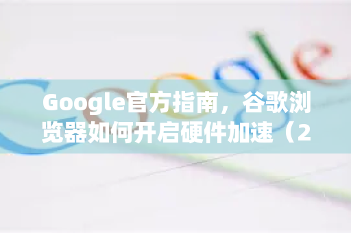 Google官方指南，谷歌浏览器如何开启硬件加速（2025最新版）