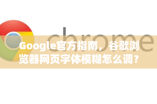 Google官方指南，谷歌浏览器网页字体模糊怎么调？一文彻底解决