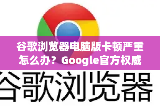 谷歌浏览器电脑版卡顿严重怎么办？Google官方权威解决方案与优化指南
