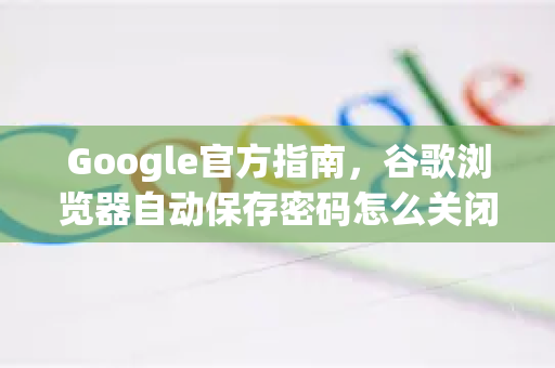 Google官方指南，谷歌浏览器自动保存密码怎么关闭？详解操作步骤与安全建议
